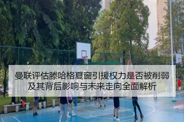 曼联评估滕哈格夏窗引援权力是否被削弱及其背后影响与未来走向全面解析